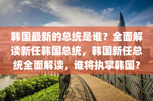 韓國最新的總統(tǒng)是誰？全面解讀新任韓國總統(tǒng)，韓國新任總統(tǒng)全面解讀，誰將執(zhí)掌韓國？