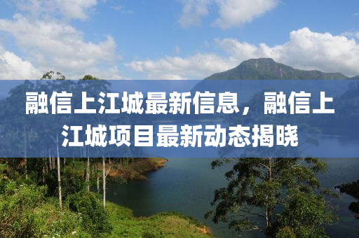 融信上江城最新信息，融信上江城項(xiàng)目最新動(dòng)態(tài)揭曉