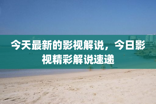 今天最新的影視解說，今日影視精彩解說速遞