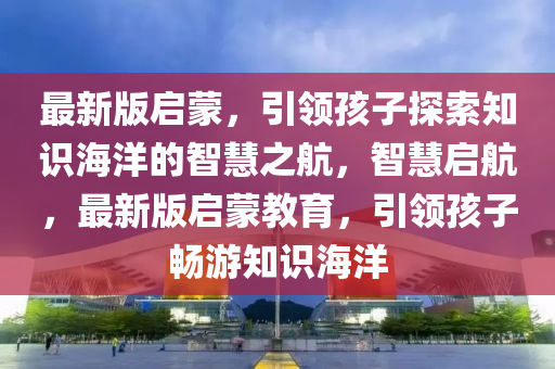 最新版啟蒙，引領(lǐng)孩子探索知識海洋的智慧之航，智慧啟航，最新版啟蒙教育，引領(lǐng)孩子暢游知識海洋