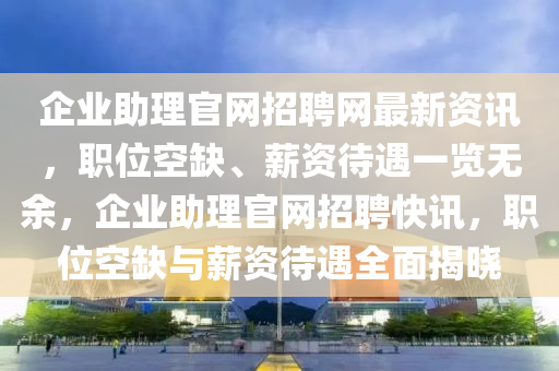 企業(yè)助理官網(wǎng)招聘網(wǎng)最新資訊，職位空缺、薪資待遇一覽無余，企業(yè)助理官網(wǎng)招聘快訊，職位空缺與薪資待遇全面揭曉