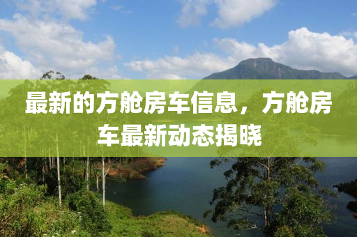 最新的方艙房車(chē)信息，方艙房車(chē)最新動(dòng)態(tài)揭曉