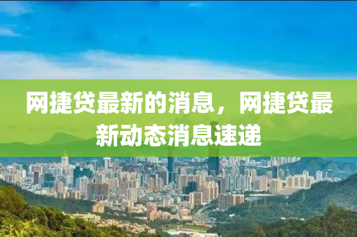 網(wǎng)捷貸最新的消息，網(wǎng)捷貸最新動態(tài)消息速遞