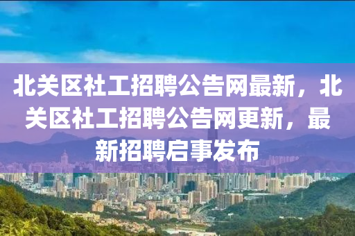 北關(guān)區(qū)社工招聘公告網(wǎng)最新，北關(guān)區(qū)社工招聘公告網(wǎng)更新，最新招聘啟事發(fā)布