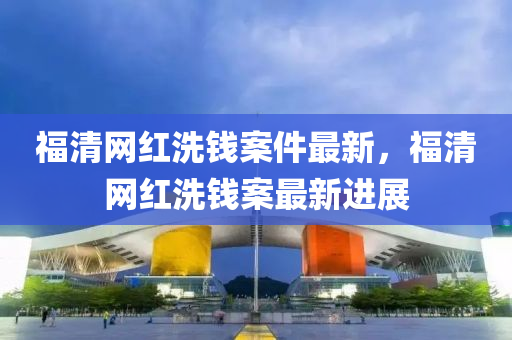 福清網(wǎng)紅洗錢案件最新，福清網(wǎng)紅洗錢案最新進展