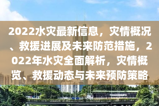 2022水災(zāi)最新信息，災(zāi)情概況、救援進(jìn)展及未來(lái)防范措施，2022年水災(zāi)全面解析，災(zāi)情概覽、救援動(dòng)態(tài)與未來(lái)預(yù)防策略