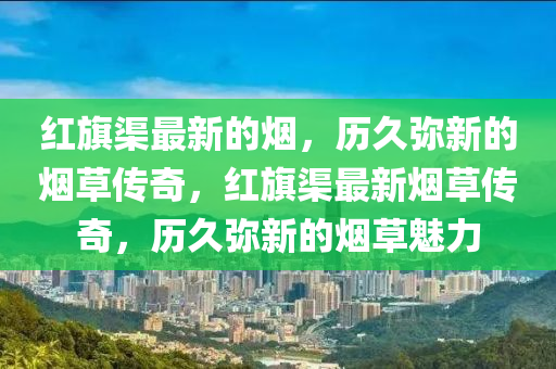 紅旗渠最新的煙，歷久彌新的煙草傳奇，紅旗渠最新煙草傳奇，歷久彌新的煙草魅力