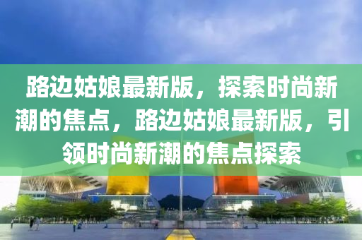 路邊姑娘最新版，探索時(shí)尚新潮的焦點(diǎn)，路邊姑娘最新版，引領(lǐng)時(shí)尚新潮的焦點(diǎn)探索