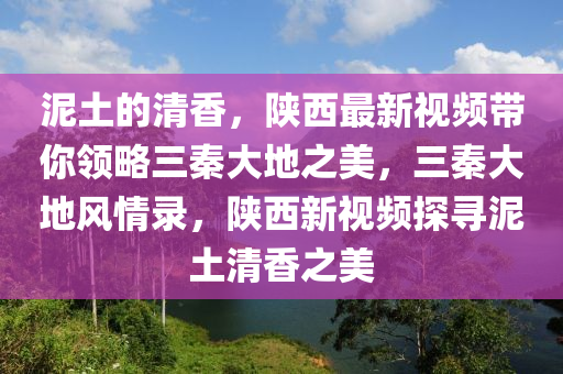 泥土的清香，陜西最新視頻帶你領(lǐng)略三秦大地之美，三秦大地風(fēng)情錄，陜西新視頻探尋泥土清香之美