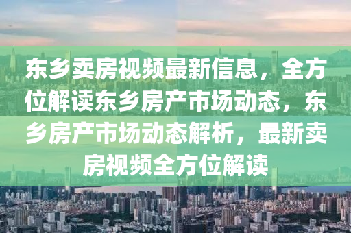 東鄉(xiāng)賣房視頻最新信息，全方位解讀東鄉(xiāng)房產(chǎn)市場動態(tài)，東鄉(xiāng)房產(chǎn)市場動態(tài)解析，最新賣房視頻全方位解讀