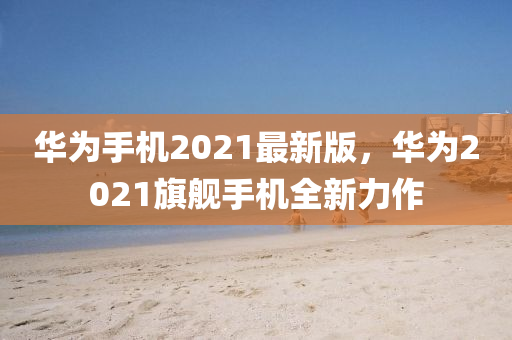 華為手機2021最新版，華為2021旗艦手機全新力作