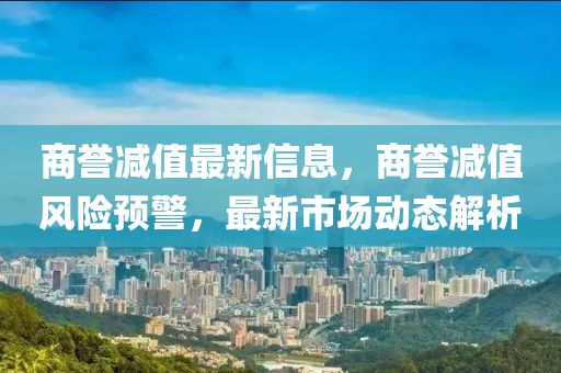 商譽減值最新信息，商譽減值風(fēng)險預(yù)警，最新市場動態(tài)解析