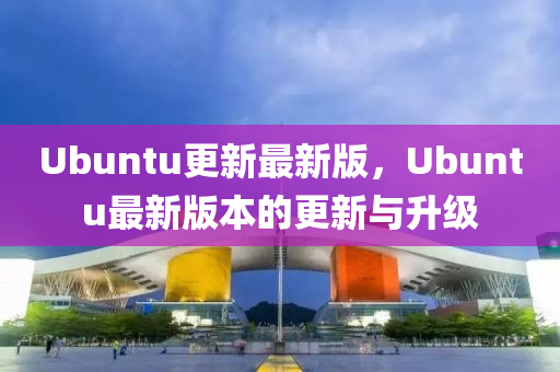 Ubuntu更新最新版，Ubuntu最新版本的更新與升級