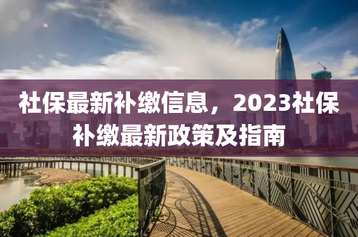 社保最新補繳信息，2023社保補繳最新政策及指南