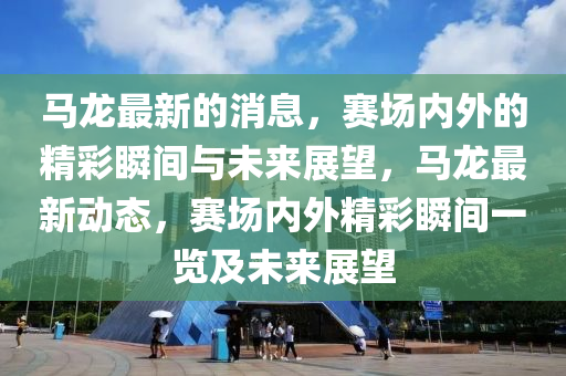 馬龍最新的消息，賽場內外的精彩瞬間與未來展望，馬龍最新動態(tài)，賽場內外精彩瞬間一覽及未來展望