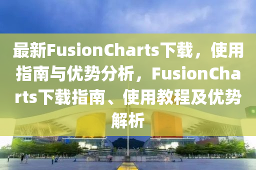 最新FusionCharts下載，使用指南與優(yōu)勢分析，F(xiàn)usionCharts下載指南、使用教程及優(yōu)勢解析