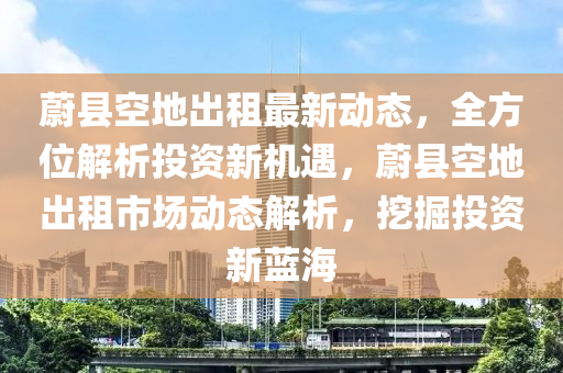 蔚縣空地出租最新動(dòng)態(tài)，全方位解析投資新機(jī)遇，蔚縣空地出租市場(chǎng)動(dòng)態(tài)解析，挖掘投資新藍(lán)海