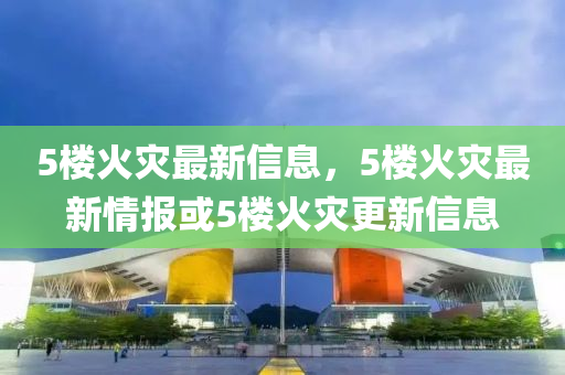 5樓火災(zāi)最新信息，5樓火災(zāi)最新情報(bào)或5樓火災(zāi)更新信息