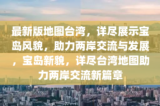 最新版地圖臺(tái)灣，詳盡展示寶島風(fēng)貌，助力兩岸交流與發(fā)展，寶島新貌，詳盡臺(tái)灣地圖助力兩岸交流新篇章
