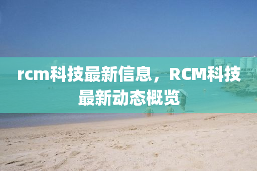 rcm科技最新信息，RCM科技最新動(dòng)態(tài)概覽