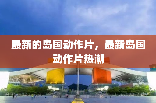 最新的島國動作片，最新島國動作片熱潮