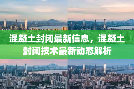 混凝土封閉最新信息，混凝土封閉技術(shù)最新動(dòng)態(tài)解析