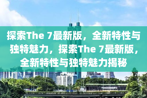探索The 7最新版，全新特性與獨(dú)特魅力，探索The 7最新版，全新特性與獨(dú)特魅力揭秘