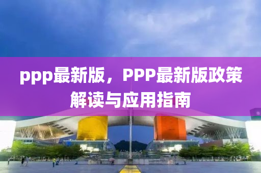 ppp最新版，PPP最新版政策解讀與應(yīng)用指南
