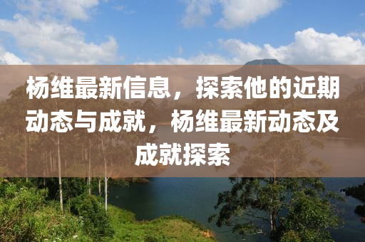 楊維最新信息，探索他的近期動(dòng)態(tài)與成就，楊維最新動(dòng)態(tài)及成就探索