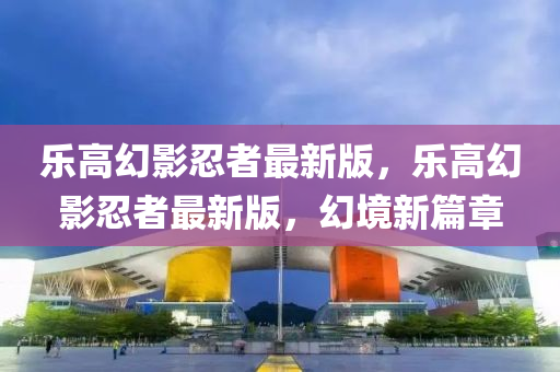 樂高幻影忍者最新版，樂高幻影忍者最新版，幻境新篇章