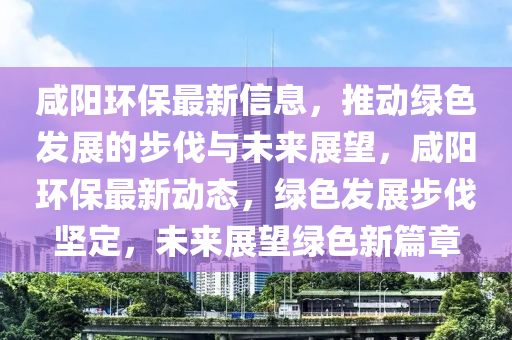 咸陽環(huán)保最新信息，推動綠色發(fā)展的步伐與未來展望，咸陽環(huán)保最新動態(tài)，綠色發(fā)展步伐堅定，未來展望綠色新篇章