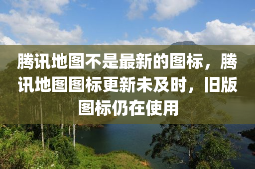 騰訊地圖不是最新的圖標(biāo)，騰訊地圖圖標(biāo)更新未及時(shí)，舊版圖標(biāo)仍在使用