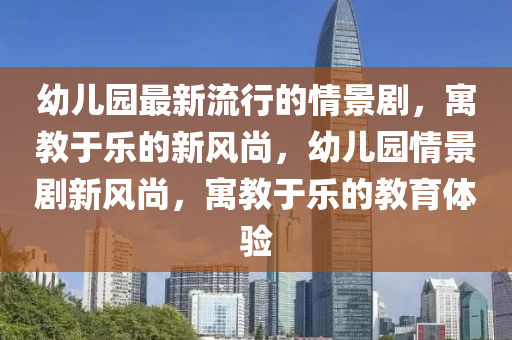 幼兒園最新流行的情景劇，寓教于樂的新風尚，幼兒園情景劇新風尚，寓教于樂的教育體驗