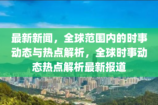 最新新聞，全球范圍內的時事動態(tài)與熱點解析，全球時事動態(tài)熱點解析最新報道