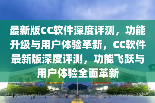 最新版CC軟件深度評(píng)測(cè)，功能升級(jí)與用戶體驗(yàn)革新，CC軟件最新版深度評(píng)測(cè)，功能飛躍與用戶體驗(yàn)全面革新