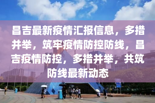 昌吉最新疫情匯報(bào)信息，多措并舉，筑牢疫情防控防線，昌吉疫情防控，多措并舉，共筑防線最新動(dòng)態(tài)