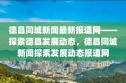 德昌同城新聞最新報道網(wǎng)——探索德昌發(fā)展動態(tài)，德昌同城新聞探索發(fā)展動態(tài)報道網(wǎng)