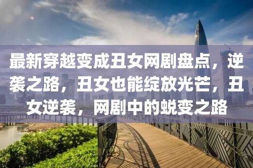 最新穿越變成丑女網(wǎng)劇盤點，逆襲之路，丑女也能綻放光芒，丑女逆襲，網(wǎng)劇中的蛻變之路