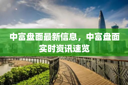 中富盤(pán)面最新信息，中富盤(pán)面實(shí)時(shí)資訊速覽