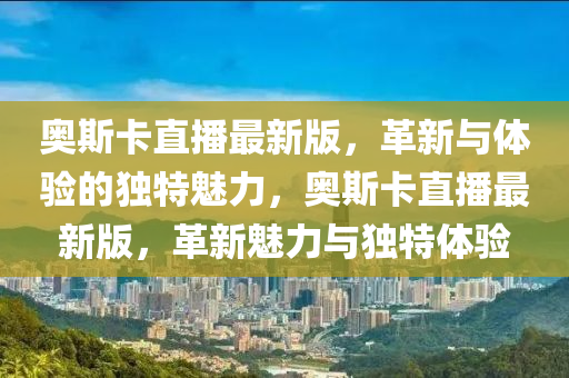 奧斯卡直播最新版，革新與體驗的獨特魅力，奧斯卡直播最新版，革新魅力與獨特體驗