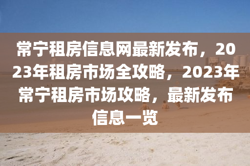 常寧租房信息網(wǎng)最新發(fā)布，2023年租房市場(chǎng)全攻略，2023年常寧租房市場(chǎng)攻略，最新發(fā)布信息一覽