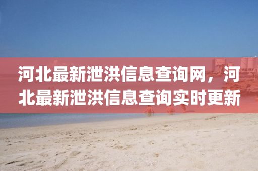 河北最新泄洪信息查詢網(wǎng)，河北最新泄洪信息查詢實(shí)時更新