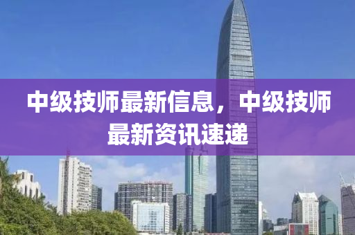 中級技師最新信息，中級技師最新資訊速遞