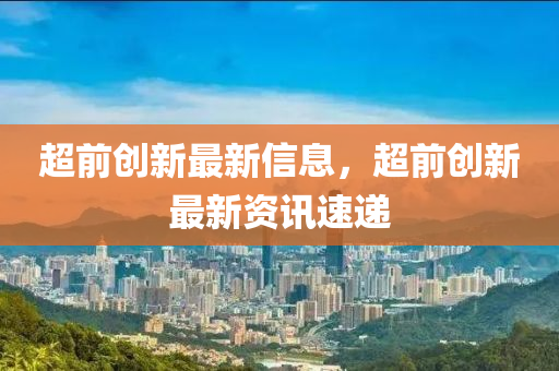 超前創(chuàng)新最新信息，超前創(chuàng)新最新資訊速遞