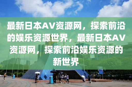 最新日本AV資源網(wǎng)，探索前沿的娛樂資源世界，最新日本AV資源網(wǎng)，探索前沿娛樂資源的新世界