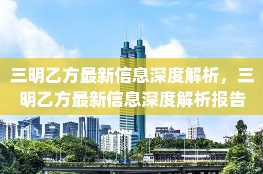 三明乙方最新信息深度解析，三明乙方最新信息深度解析報告