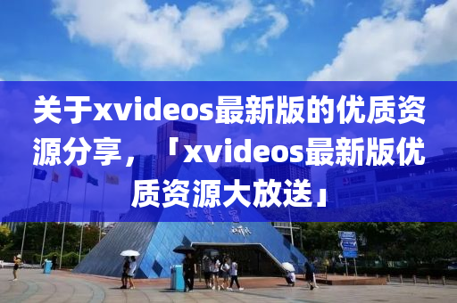 關(guān)于xvideos最新版的優(yōu)質(zhì)資源分享，「xvideos最新版優(yōu)質(zhì)資源大放送」