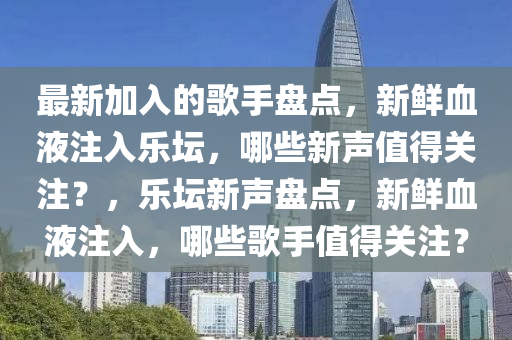 最新加入的歌手盤點(diǎn)，新鮮血液注入樂壇，哪些新聲值得關(guān)注？，樂壇新聲盤點(diǎn)，新鮮血液注入，哪些歌手值得關(guān)注？