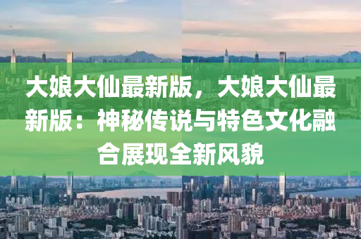 大娘大仙最新版，大娘大仙最新版：神秘傳說與特色文化融合展現(xiàn)全新風(fēng)貌
