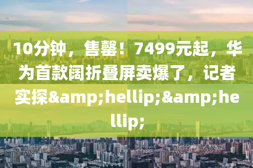 10分鐘，售罄！7499元起，華為首款闊折疊屏賣爆了，記者實(shí)探&hellip;&hellip;